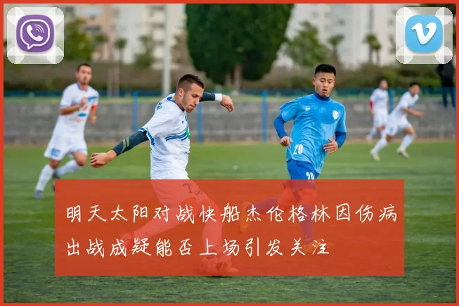 明天太阳对战快船杰伦格林因伤病出战成疑能否上场引发关注