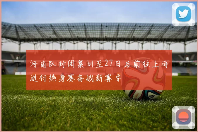 河南队封闭集训至27日后前往上海进行热身赛备战新赛季
