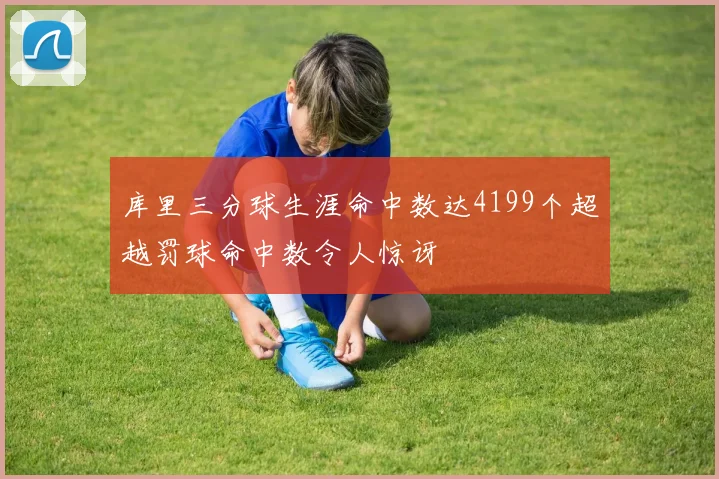 库里三分球生涯命中数达4199个超越罚球命中数令人惊讶