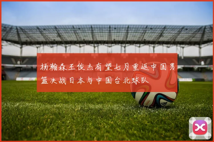 杨瀚森王俊杰有望七月重返中国男篮决战日本与中国台北球队