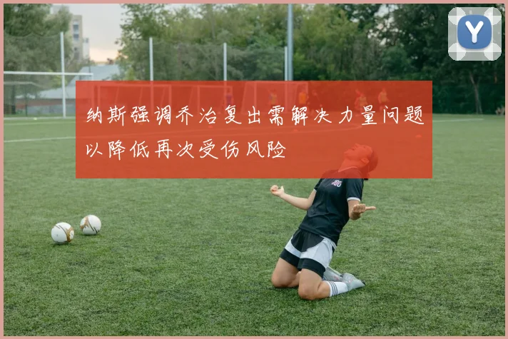 纳斯强调乔治复出需解决力量问题以降低再次受伤风险