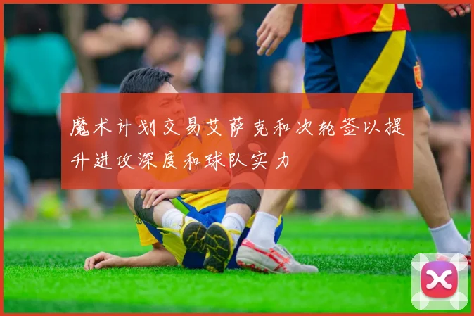 魔术计划交易艾萨克和次轮签以提升进攻深度和球队实力