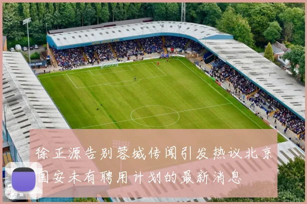 徐正源告别蓉城传闻引发热议北京国安未有聘用计划的最新消息
