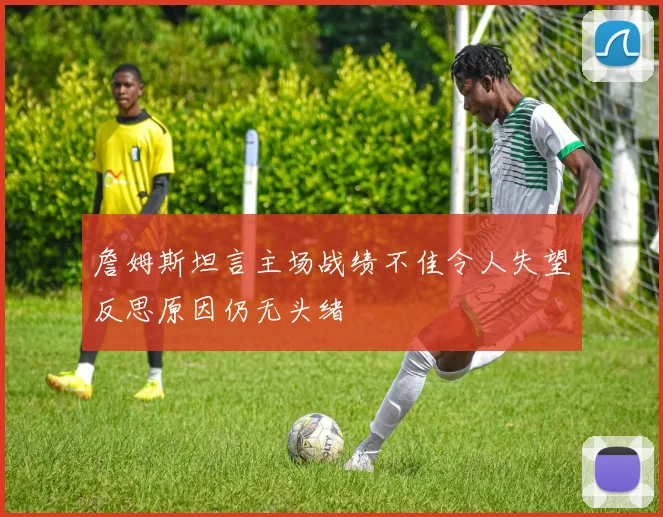 詹姆斯坦言主场战绩不佳令人失望反思原因仍无头绪