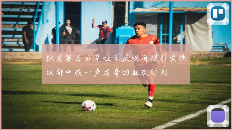 狄龙赛后分享吐舌庆祝海报引发热议都叫我一声龙哥的狂欢时刻