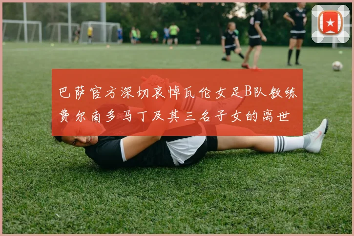 巴萨官方深切哀悼瓦伦女足B队教练费尔南多马丁及其三名子女的离世