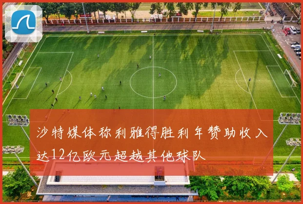 沙特媒体称利雅得胜利年赞助收入达12亿欧元超越其他球队